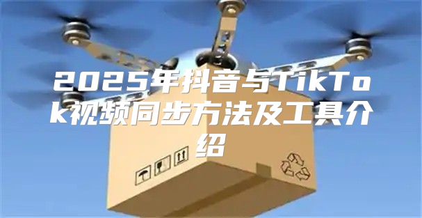 2025年抖音与TikTok视频同步方法及工具介绍