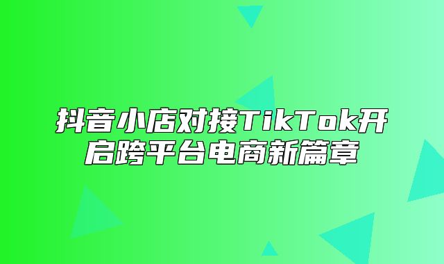 抖音小店对接TikTok开启跨平台电商新篇章