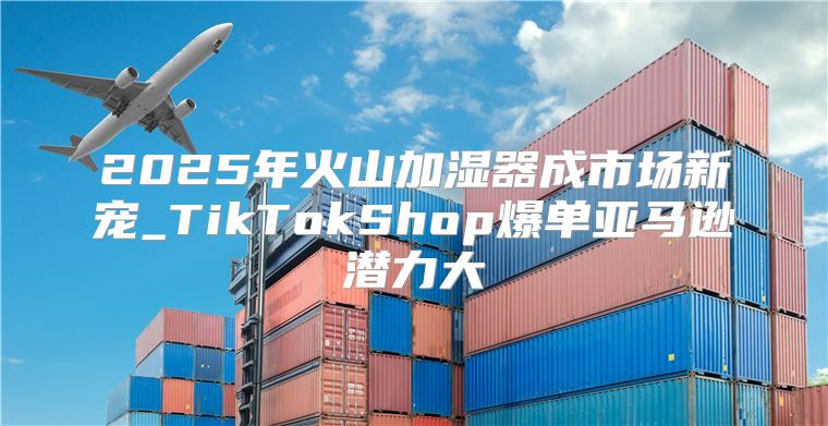 2025年火山加湿器成市场新宠_TikTokShop爆单亚马逊潜力大