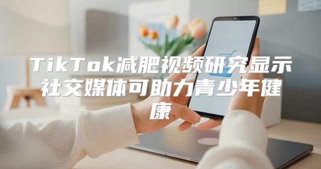 TikTok减肥视频研究显示社交媒体可助力青少年健康