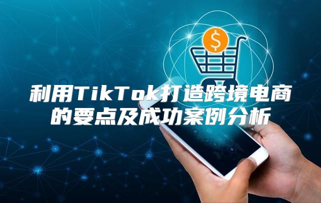 利用TikTok打造跨境电商的要点及成功案例分析