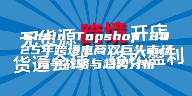 Shein Topshop 2025年跨境电商双巨头市场竞争战略与趋势分析