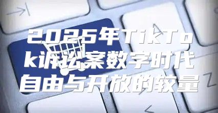 2025年TikTok诉讼案数字时代自由与开放的较量