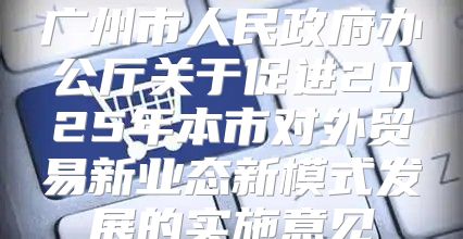 广州市人民政府办公厅关于促进2025年本市对外贸易新业态新模式发展的实施意见