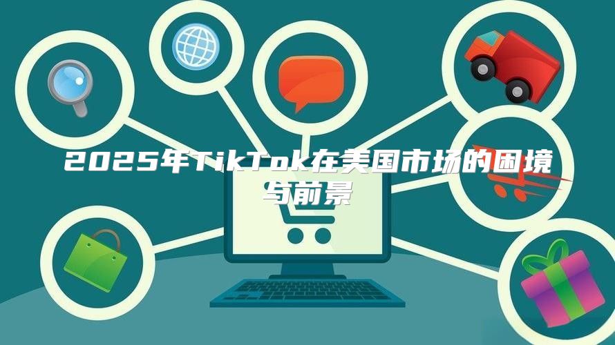 2025年TikTok在美国市场的困境与前景