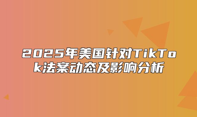 2025年美国针对TikTok法案动态及影响分析