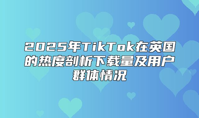 2025年TikTok在英国的热度剖析下载量及用户群体情况