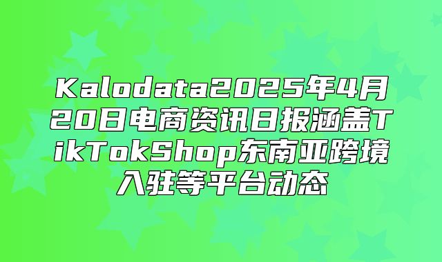 Kalodata2025年4月20日电商资讯日报涵盖TikTokShop东南亚跨境入驻等平台动态