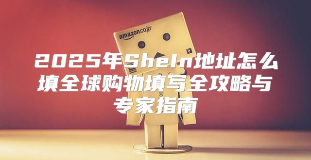 2025年SheIn地址怎么填全球购物填写全攻略与专家指南
