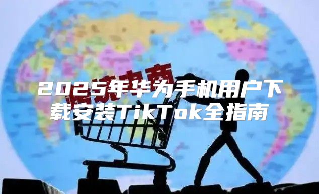 2025年华为手机用户下载安装TikTok全指南