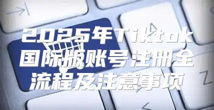 2025年Tiktok国际版账号注册全流程及注意事项