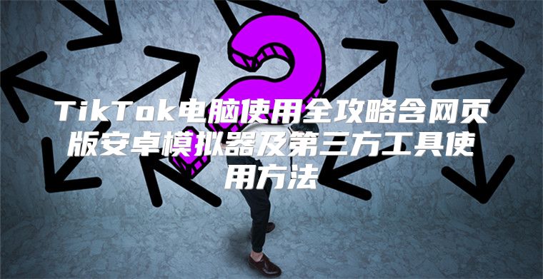 TikTok电脑使用全攻略含网页版安卓模拟器及第三方工具使用方法