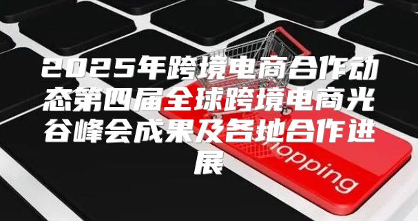 2025年跨境电商合作动态第四届全球跨境电商光谷峰会成果及各地合作进展