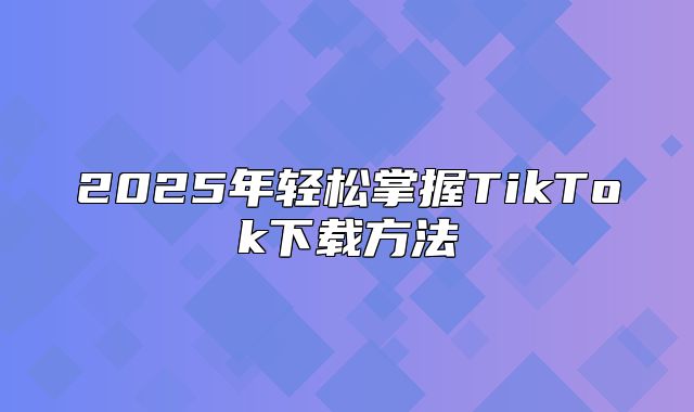 2025年轻松掌握TikTok下载方法