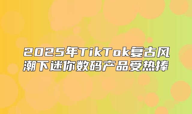 2025年TikTok复古风潮下迷你数码产品受热捧
