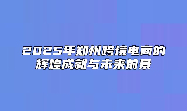2025年郑州跨境电商的辉煌成就与未来前景
