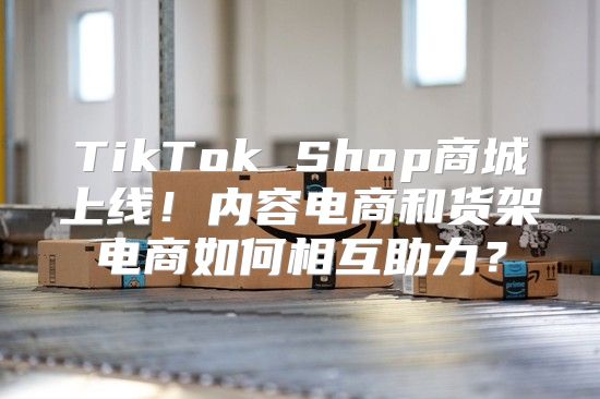 TikTok Shop商城上线！内容电商和货架电商如何相互助力？