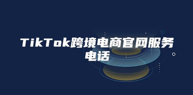 TikTok跨境电商官网服务电话