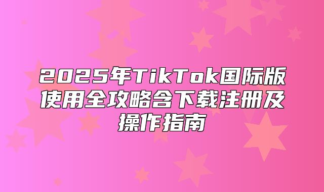 2025年TikTok国际版使用全攻略含下载注册及操作指南
