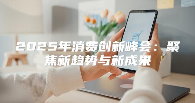 2025年消费创新峰会：聚焦新趋势与新成果