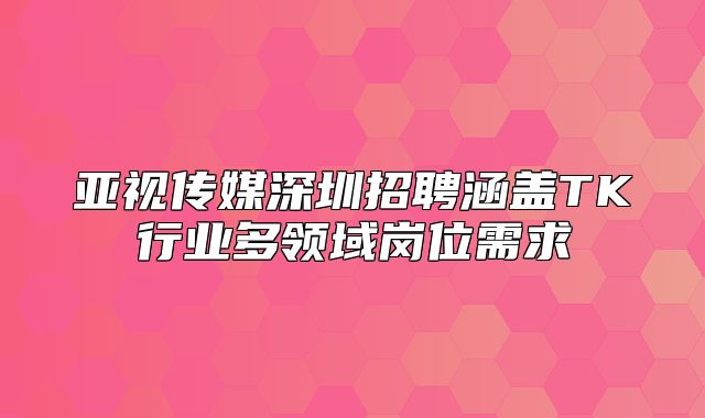 亚视传媒深圳招聘涵盖TK行业多领域岗位需求