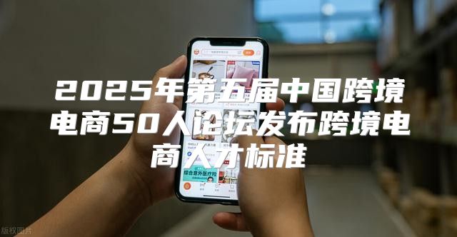 2025年第五届中国跨境电商50人论坛发布跨境电商人才标准