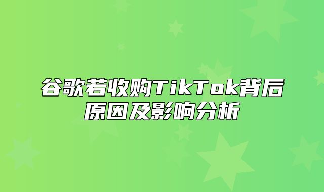 谷歌若收购TikTok背后原因及影响分析
