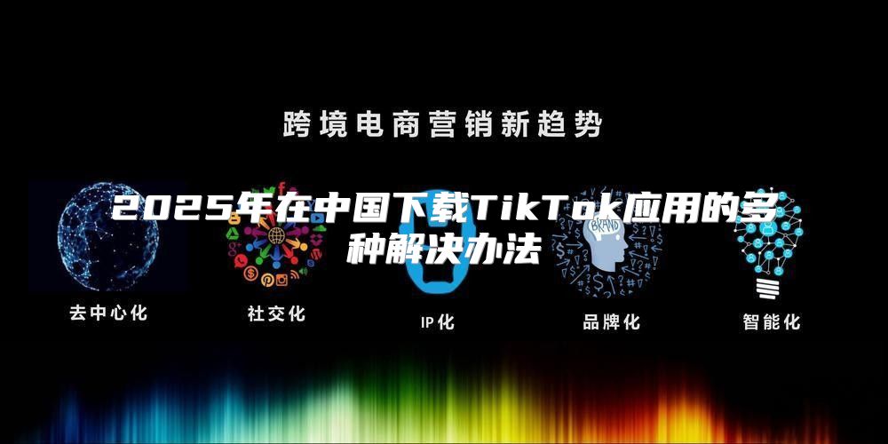 2025年在中国下载TikTok应用的多种解决办法