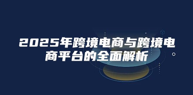 2025年跨境电商与跨境电商平台的全面解析