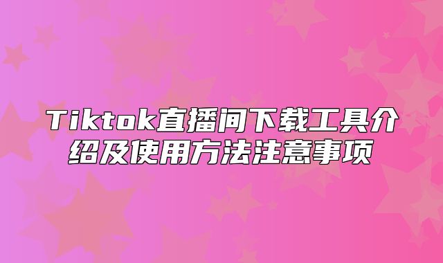 Tiktok直播间下载工具介绍及使用方法注意事项
