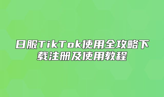 日服TikTok使用全攻略下载注册及使用教程