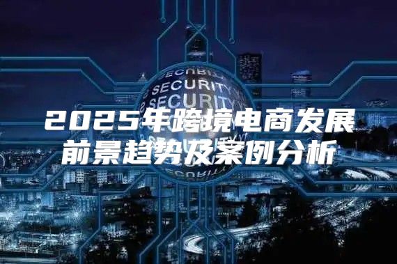 2025年跨境电商发展前景趋势及案例分析