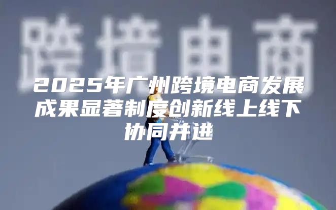 2025年广州跨境电商发展成果显著制度创新线上线下协同并进