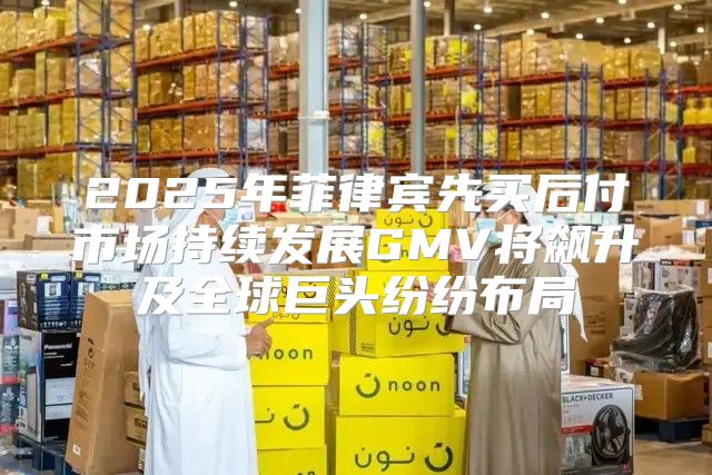 2025年菲律宾先买后付市场持续发展GMV将飙升及全球巨头纷纷布局