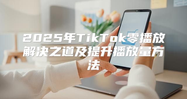 2025年TikTok零播放解决之道及提升播放量方法