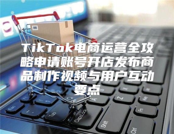 TikTok电商运营全攻略申请账号开店发布商品制作视频与用户互动要点