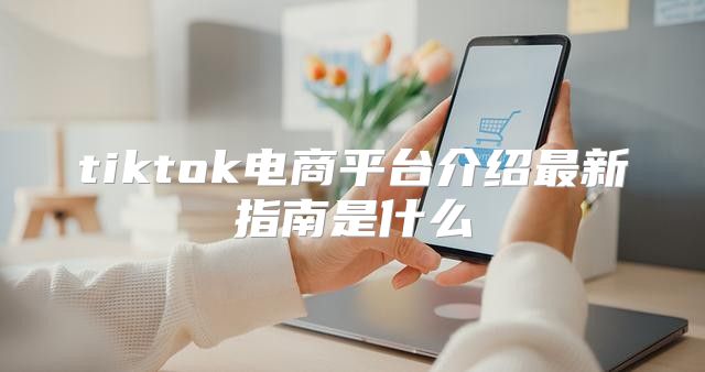 tiktok电商平台介绍最新指南是什么