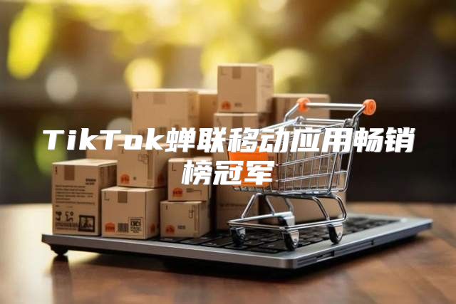 TikTok蝉联移动应用畅销榜冠军