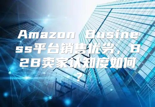 Amazon Business平台销售优劣，B2B卖家认知度如何？