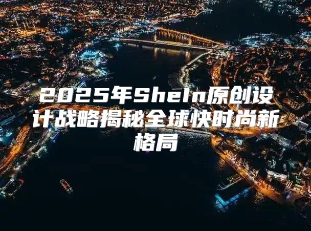2025年SheIn原创设计战略揭秘全球快时尚新格局