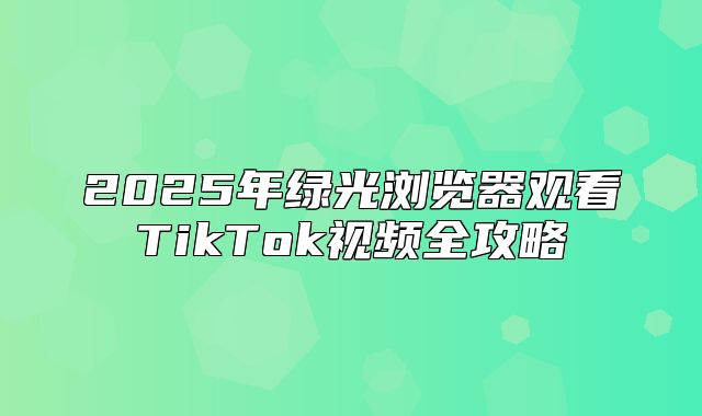 2025年绿光浏览器观看TikTok视频全攻略