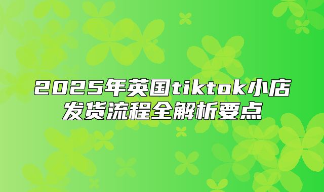 2025年英国tiktok小店发货流程全解析要点