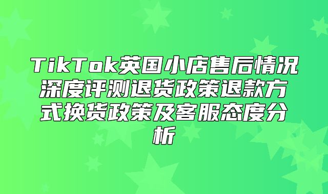 TikTok英国小店售后情况深度评测退货政策退款方式换货政策及客服态度分析