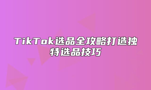 TikTok选品全攻略打造独特选品技巧
