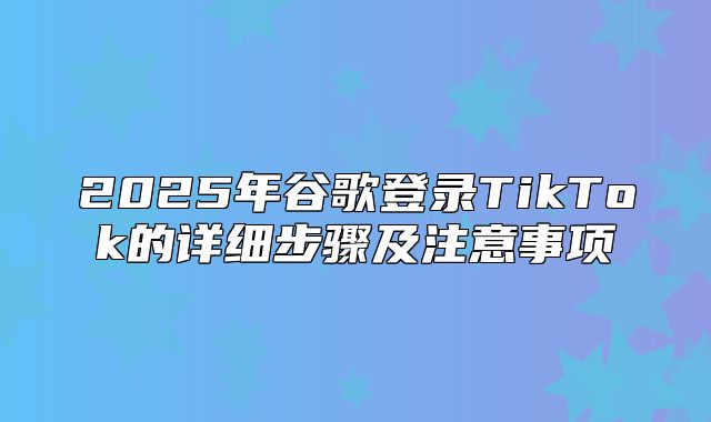 2025年谷歌登录TikTok的详细步骤及注意事项