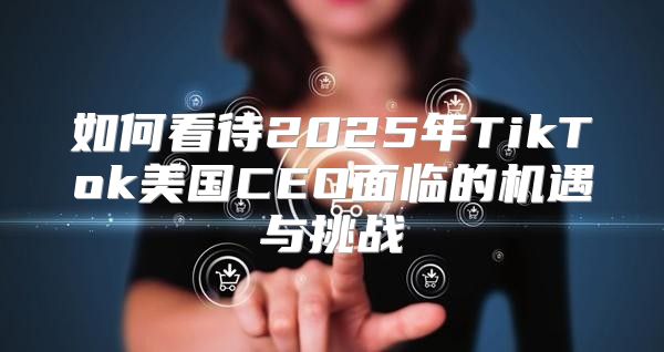 如何看待2025年TikTok美国CEO面临的机遇与挑战