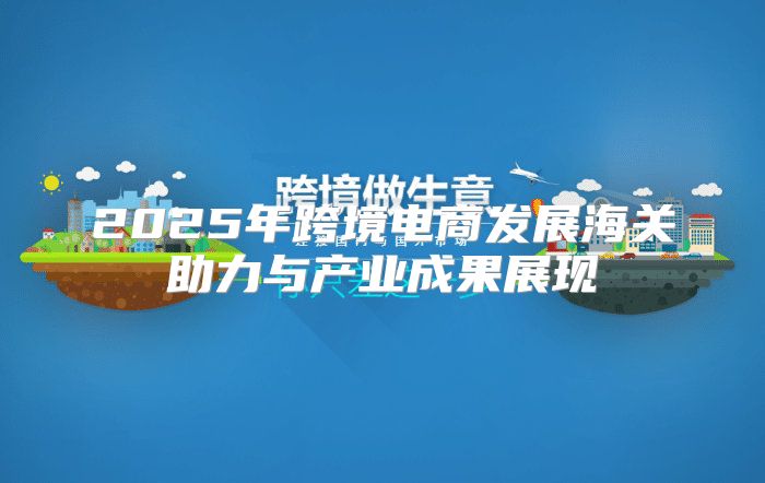 2025年跨境电商发展海关助力与产业成果展现