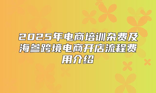 2025年电商培训杂费及海参跨境电商开店流程费用介绍
