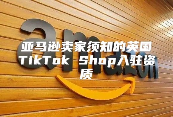 亚马逊卖家须知的英国TikTok Shop入驻资质