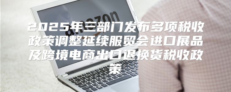 2025年三部门发布多项税收政策调整延续服贸会进口展品及跨境电商出口退换货税收政策